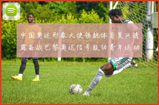 中国奥运形象大使领航体育复兴透露备战巴黎奥运信号鼓劲青年运动员