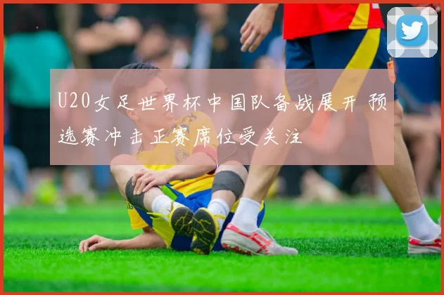 U20女足世界杯中国队备战展开 预选赛冲击正赛席位受关注