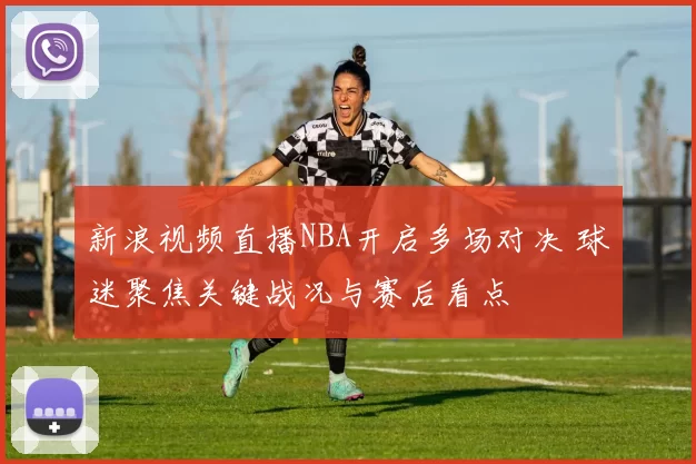 新浪视频直播NBA开启多场对决 球迷聚焦关键战况与赛后看点