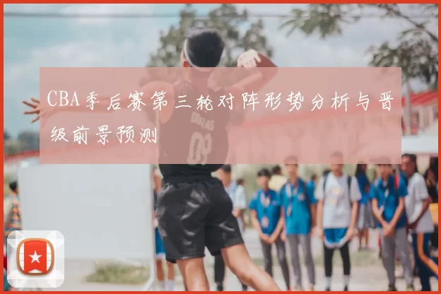 CBA季后赛第三轮对阵形势分析与晋级前景预测