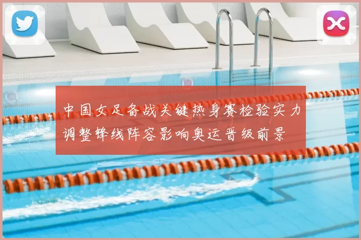 中国女足备战关键热身赛检验实力调整锋线阵容影响奥运晋级前景