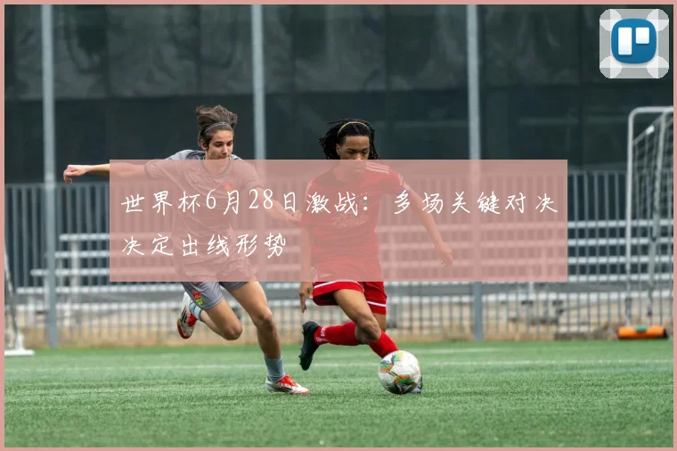 世界杯6月28日激战:多场关键对决决定出线形势