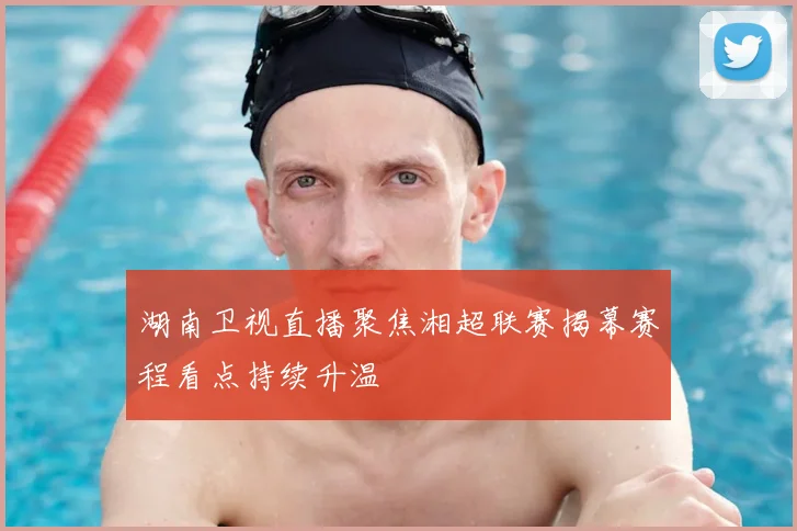 湖南卫视直播聚焦湘超联赛揭幕赛程看点持续升温