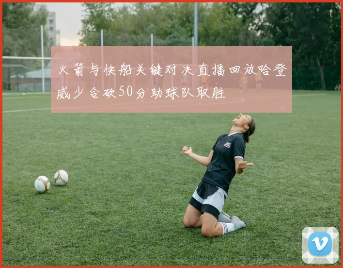火箭与快船关键对决直播回放哈登威少合砍50分助球队取胜