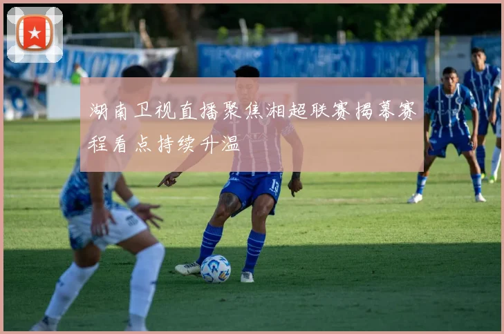 湖南卫视直播聚焦湘超联赛揭幕赛程看点持续升温